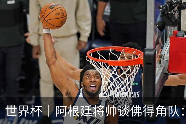 世界杯｜阿根廷将帅谈佛得角队：难缠、强大……
